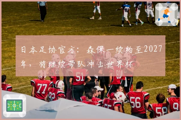 日本足协官方：森保一续约至2027年，将继续带队冲击世界杯