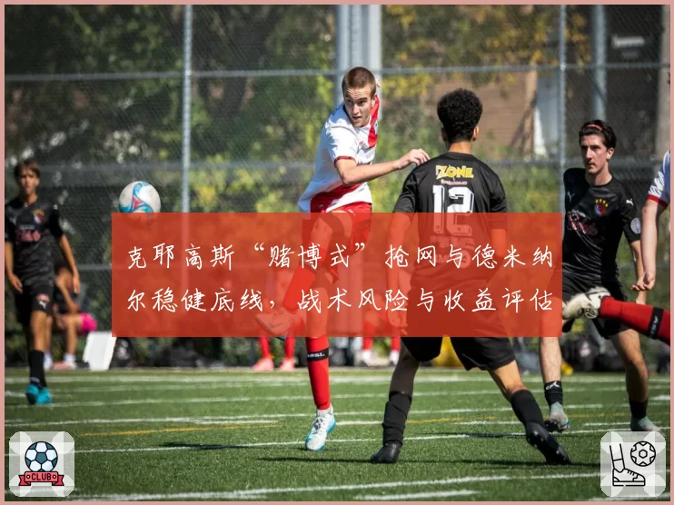 克耶高斯“赌博式”抢网与德米纳尔稳健底线,战术风险与收益评估