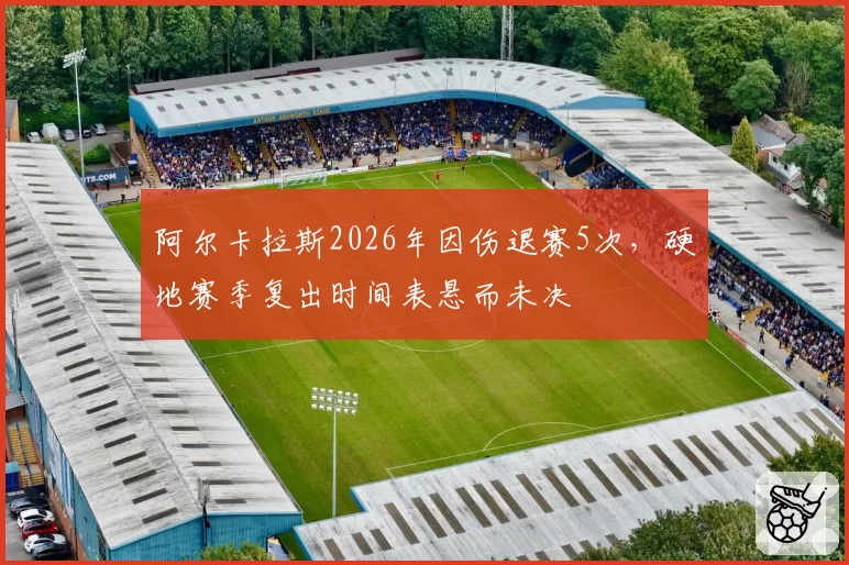 阿尔卡拉斯2026年因伤退赛5次，硬地赛季复出时间表悬而未决