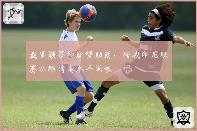 戴资颖签约新赞助商，转战印尼联赛以维持高水平训练
