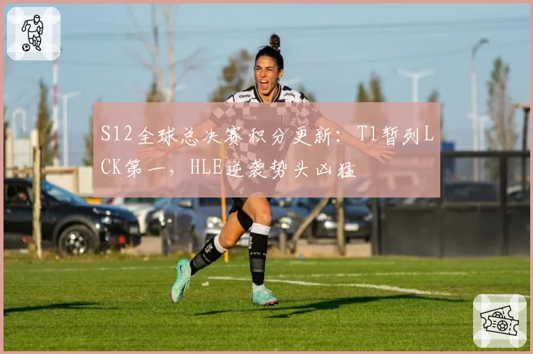 S12全球总决赛积分更新：T1暂列LCK第一，HLE逆袭势头凶猛