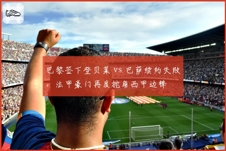 巴黎签下登贝莱 vs 巴萨续约失败，法甲豪门再度挖角西甲边锋