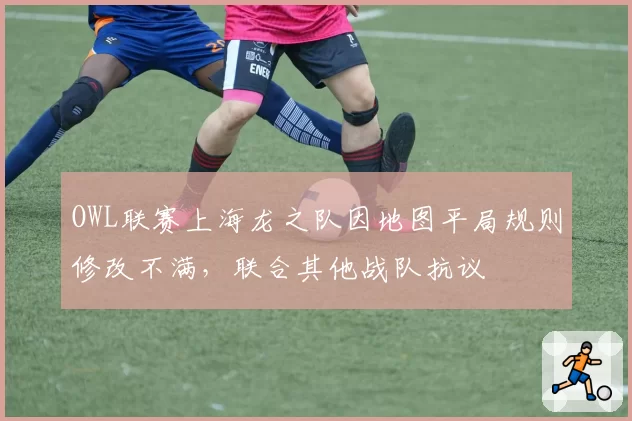 OWL联赛上海龙之队因地图平局规则修改不满,联合其他战队抗议