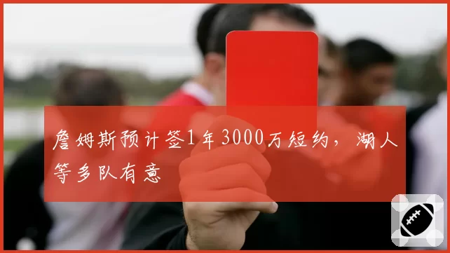 詹姆斯预计签1年3000万短约，湖人等多队有意