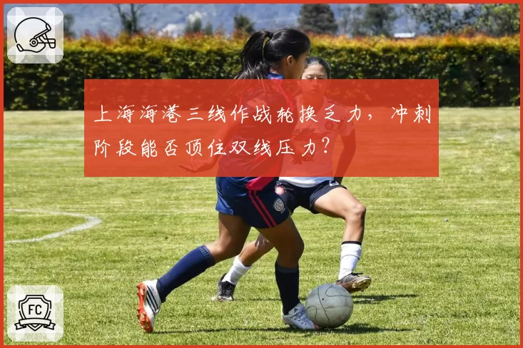 上海海港三线作战轮换乏力，冲刺阶段能否顶住双线压力？